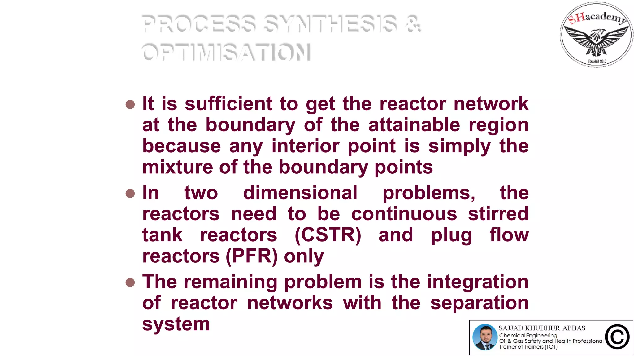 PROCESS SYNTHESIS &
OPTIMISATION
 It is sufficient to get the reactor network
at the boundary of the attainable region
because any interior point is simply the
mixture of the boundary points
 In two dimensional problems, the
reactors need to be continuous stirred
tank reactors (CSTR) and plug flow
reactors (PFR) only
 The remaining problem is the integration
of reactor networks with the separation
system
 