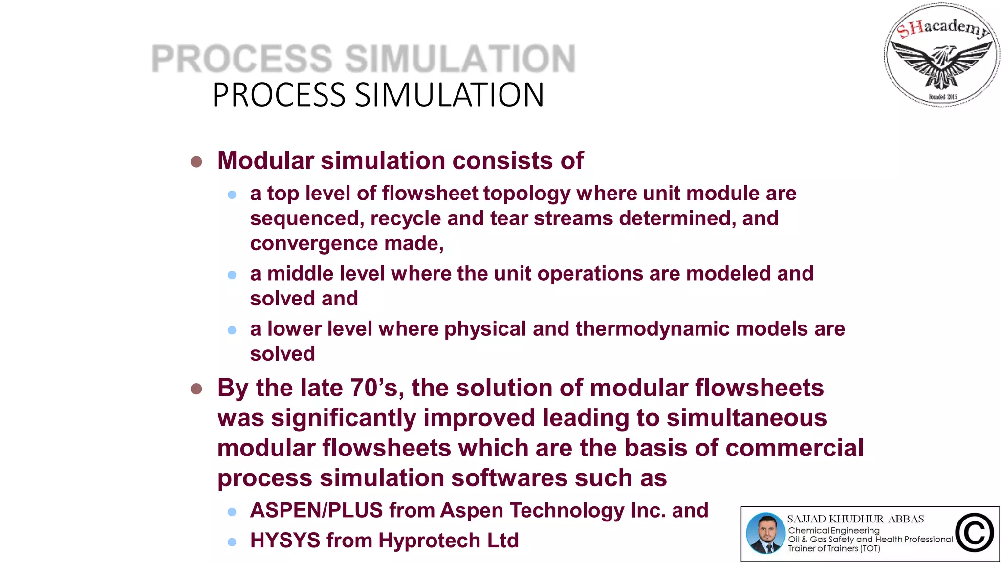 PROCESS SIMULATION
 Modular simulation consists of
 a top level of flowsheet topology where unit module are
sequenced, recycle and tear streams determined, and
convergence made,
 a middle level where the unit operations are modeled and
solved and
 a lower level where physical and thermodynamic models are
solved
 By the late 70’s, the solution of modular flowsheets
was significantly improved leading to simultaneous
modular flowsheets which are the basis of commercial
process simulation softwares such as
 ASPEN/PLUS from Aspen Technology Inc. and
 HYSYS from Hyprotech Ltd
 