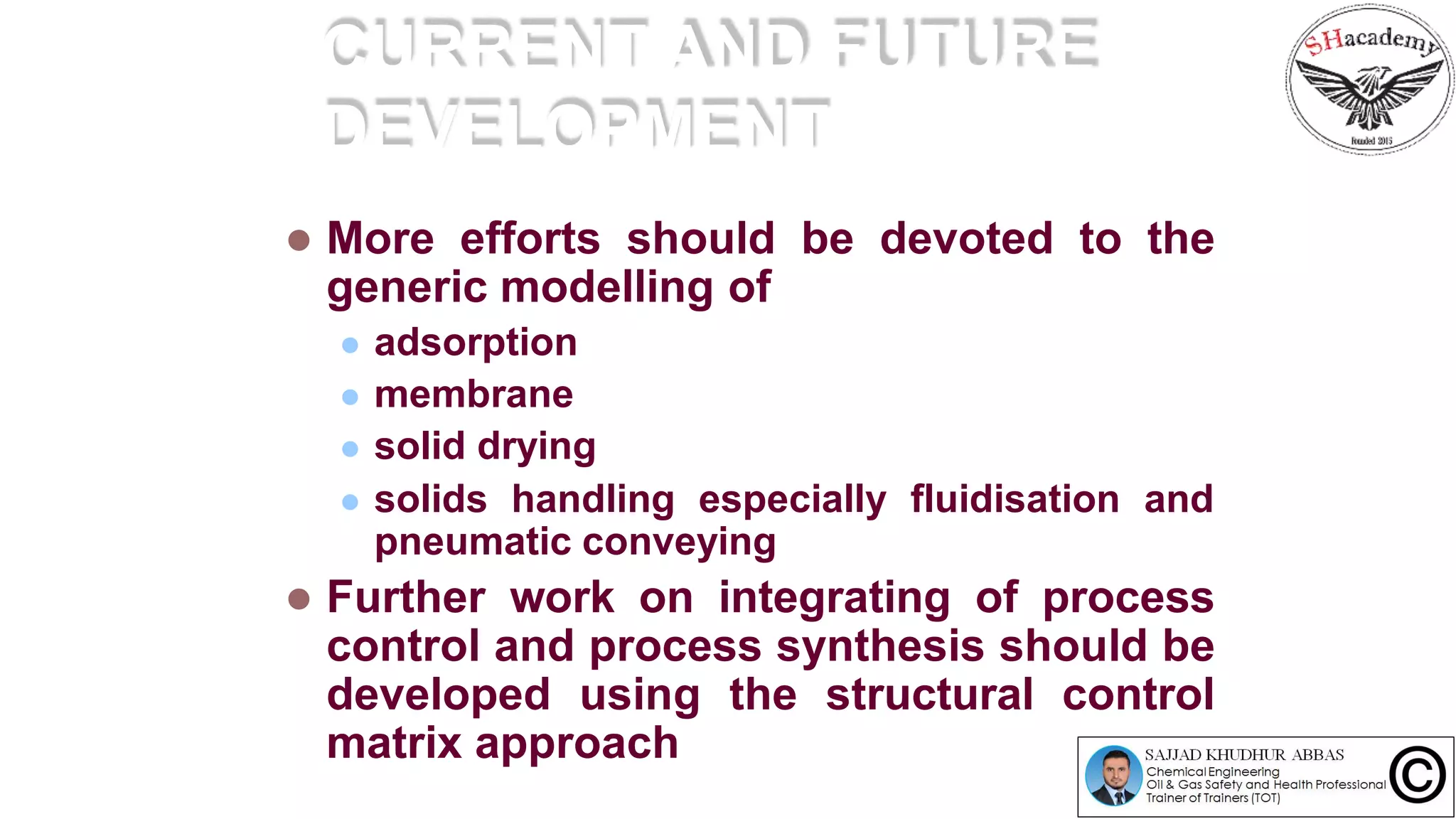 CURRENT AND FUTURE
DEVELOPMENT
 More efforts should be devoted to the
generic modelling of
 adsorption
 membrane
 solid drying
 solids handling especially fluidisation and
pneumatic conveying
 Further work on integrating of process
control and process synthesis should be
developed using the structural control
matrix approach
 