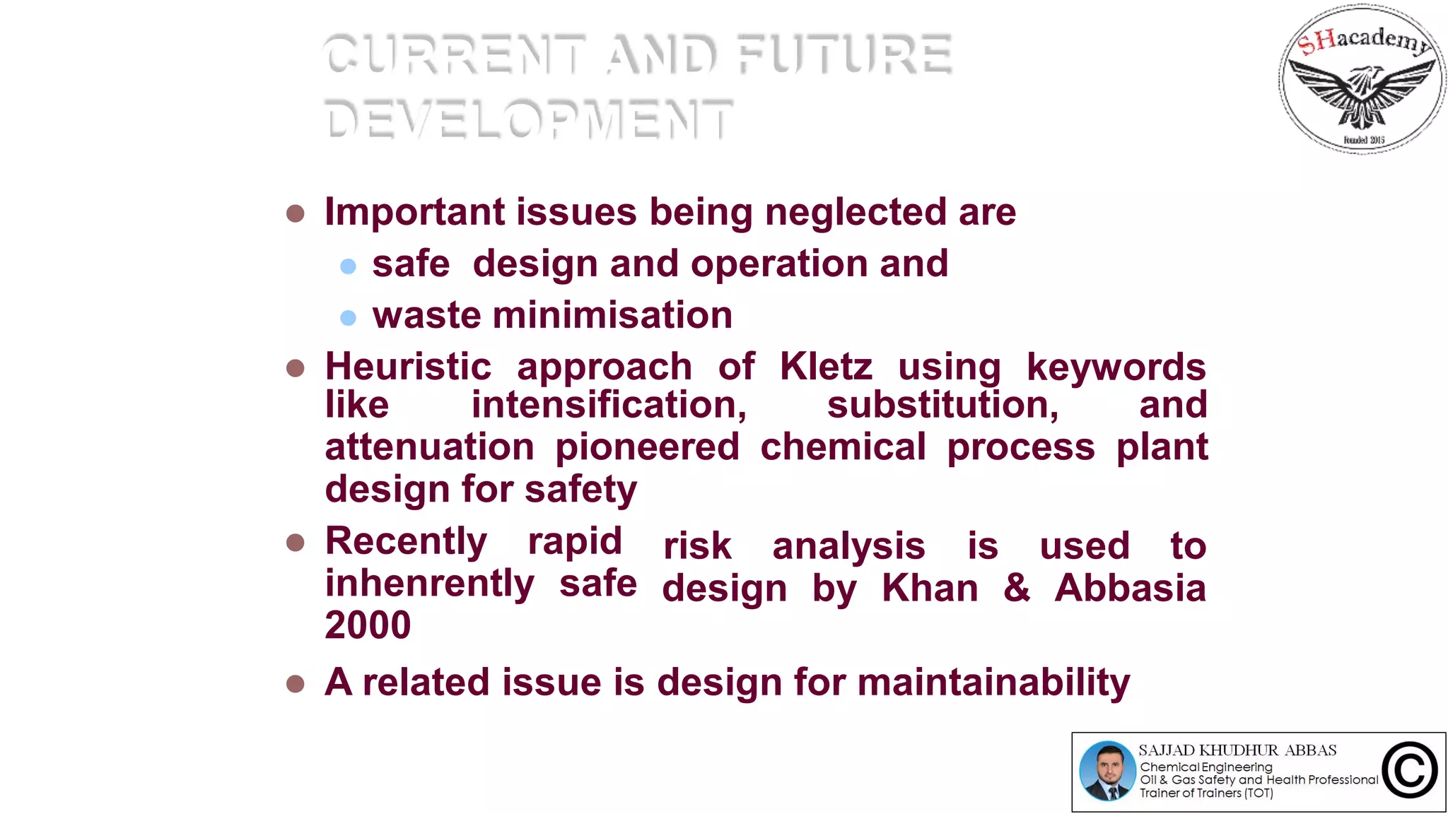 CURRENT AND FUTURE
DEVELOPMENT
 Important issues being neglected are
 safe design and operation and
 waste minimisation
 Heuristic approach of Kletz using keywords
like intensification, substitution, and
attenuation pioneered chemical process plant
design for safety
 Recently rapid
inhenrently safe
2000
risk analysis is used to
design by Khan & Abbasia
 A related issue is design for maintainability
 