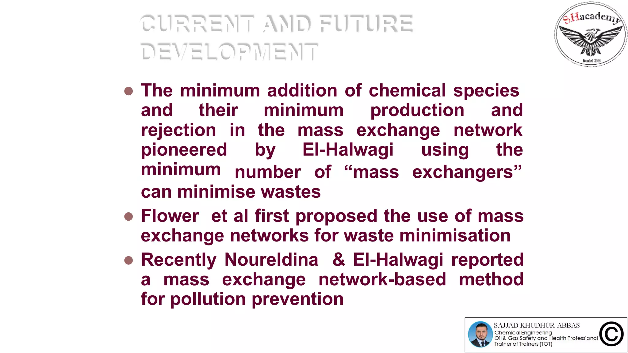 CURRENT AND FUTURE
DEVELOPMENT
 The minimum addition of chemical species
and their minimum production and
rejection
pioneered
minimum
in the mass exchange network
by El-Halwagi using the
number of “mass exchangers”
can minimise wastes
 Flower et al first proposed the use of mass
exchange networks for waste minimisation
 Recently Noureldina & El-Halwagi reported
a mass exchange network-based method
for pollution prevention
 