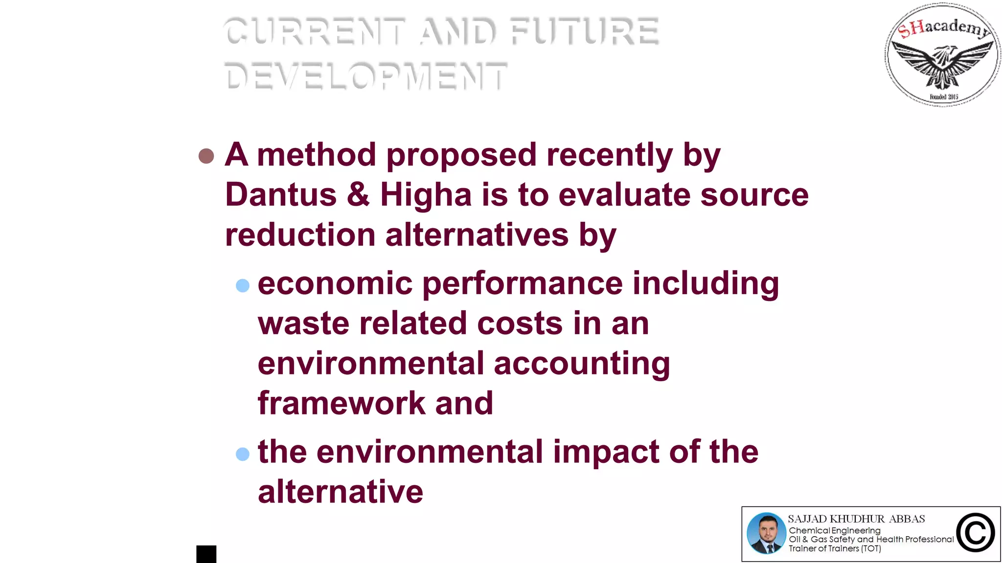 CURRENT AND FUTURE
DEVELOPMENT
 A method proposed recently by
Dantus & Higha is to evaluate source
reduction alternatives by
 economic performance including
waste related costs in an
environmental accounting
framework and
 the environmental impact of the
alternative
 