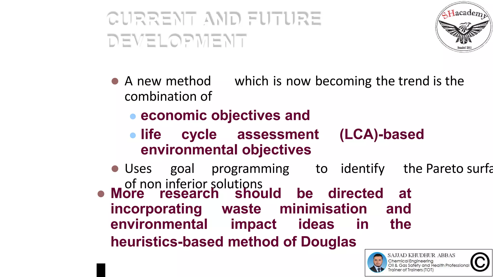 CURRENT AND FUTURE
DEVELOPMENT
 A new method which is now becoming the trend is the
combination of
 economic objectives and
 life cycle assessment (LCA)-based
environmental objectives
 Uses goal programming to identify the Pareto surfa
of non inferior solutions
 More research
incorporating
environmental
should be directed at
waste minimisation and
impact ideas in the
heuristics-based method of Douglas
 