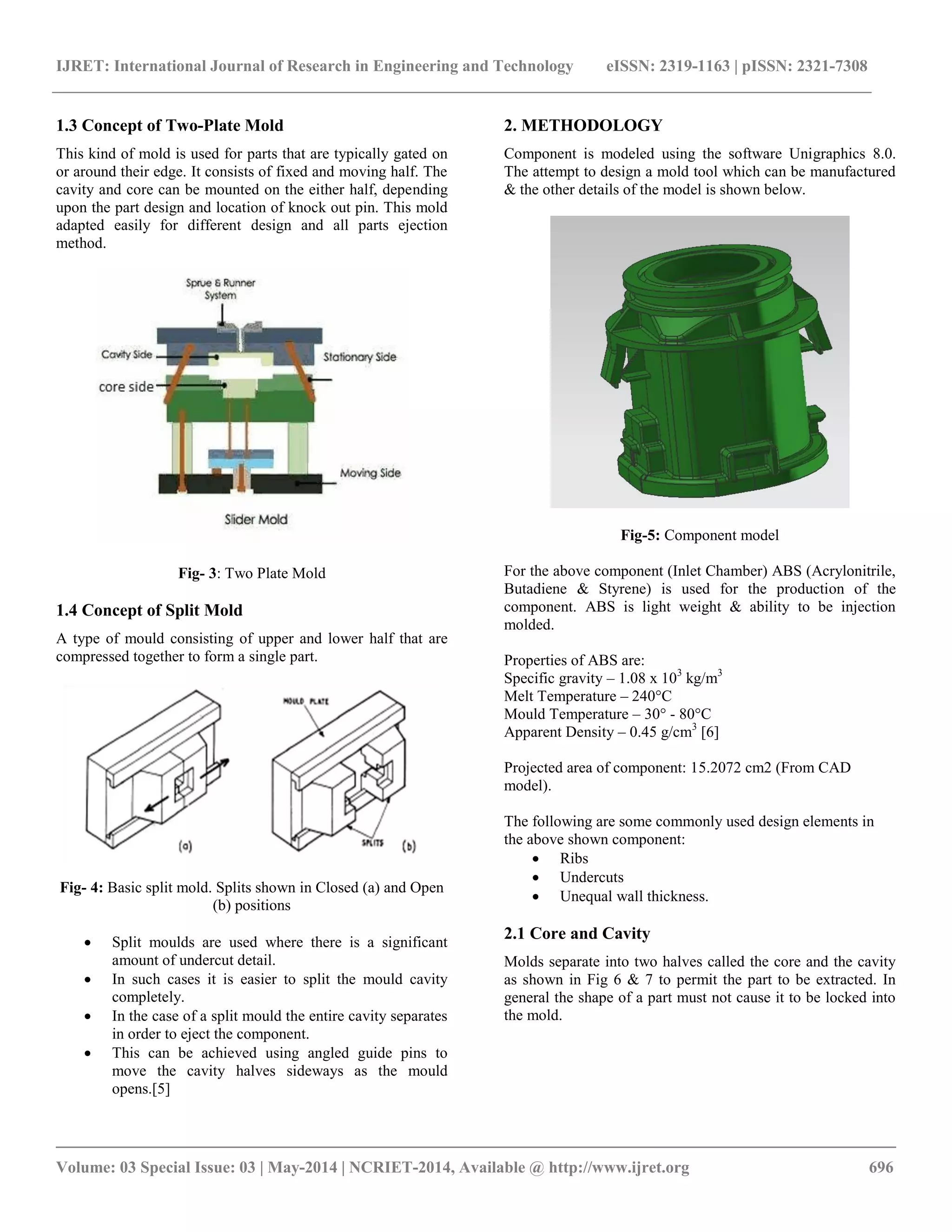 IJRET: International Journal of Research in Engineering and Technology eISSN: 2319-1163 | pISSN: 2321-7308
__________________________________________________________________________________________
Volume: 03 Special Issue: 03 | May-2014 | NCRIET-2014, Available @ http://www.ijret.org 696
1.3 Concept of Two-Plate Mold
This kind of mold is used for parts that are typically gated on
or around their edge. It consists of fixed and moving half. The
cavity and core can be mounted on the either half, depending
upon the part design and location of knock out pin. This mold
adapted easily for different design and all parts ejection
method.
Fig- 3: Two Plate Mold
1.4 Concept of Split Mold
A type of mould consisting of upper and lower half that are
compressed together to form a single part.
Fig- 4: Basic split mold. Splits shown in Closed (a) and Open
(b) positions
 Split moulds are used where there is a significant
amount of undercut detail.
 In such cases it is easier to split the mould cavity
completely.
 In the case of a split mould the entire cavity separates
in order to eject the component.
 This can be achieved using angled guide pins to
move the cavity halves sideways as the mould
opens.[5]
2. METHODOLOGY
Component is modeled using the software Unigraphics 8.0.
The attempt to design a mold tool which can be manufactured
& the other details of the model is shown below.
Fig-5: Component model
For the above component (Inlet Chamber) ABS (Acrylonitrile,
Butadiene & Styrene) is used for the production of the
component. ABS is light weight & ability to be injection
molded.
Properties of ABS are:
Specific gravity – 1.08 x 103
kg/m3
Melt Temperature – 240°C
Mould Temperature – 30° - 80°C
Apparent Density – 0.45 g/cm3
[6]
Projected area of component: 15.2072 cm2 (From CAD
model).
The following are some commonly used design elements in
the above shown component:
 Ribs
 Undercuts
 Unequal wall thickness.
2.1 Core and Cavity
Molds separate into two halves called the core and the cavity
as shown in Fig 6 & 7 to permit the part to be extracted. In
general the shape of a part must not cause it to be locked into
the mold.
 