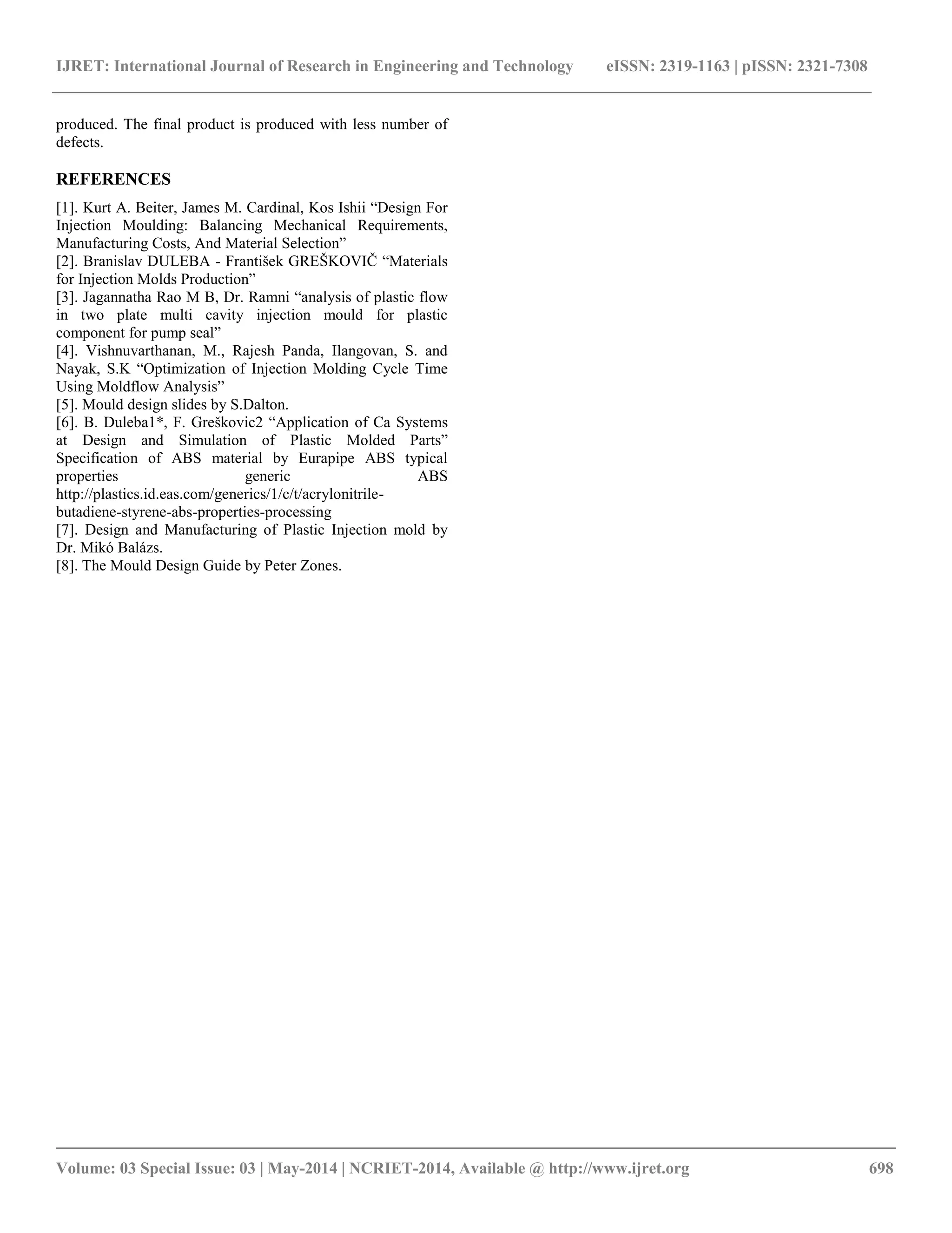 IJRET: International Journal of Research in Engineering and Technology eISSN: 2319-1163 | pISSN: 2321-7308
__________________________________________________________________________________________
Volume: 03 Special Issue: 03 | May-2014 | NCRIET-2014, Available @ http://www.ijret.org 698
produced. The final product is produced with less number of
defects.
REFERENCES
[1]. Kurt A. Beiter, James M. Cardinal, Kos Ishii “Design For
Injection Moulding: Balancing Mechanical Requirements,
Manufacturing Costs, And Material Selection”
[2]. Branislav DULEBA - František GREŠKOVIČ “Materials
for Injection Molds Production”
[3]. Jagannatha Rao M B, Dr. Ramni “analysis of plastic flow
in two plate multi cavity injection mould for plastic
component for pump seal”
[4]. Vishnuvarthanan, M., Rajesh Panda, Ilangovan, S. and
Nayak, S.K “Optimization of Injection Molding Cycle Time
Using Moldflow Analysis”
[5]. Mould design slides by S.Dalton.
[6]. B. Duleba1*, F. Greškovic2 “Application of Ca Systems
at Design and Simulation of Plastic Molded Parts”
Specification of ABS material by Eurapipe ABS typical
properties generic ABS
http://plastics.id.eas.com/generics/1/c/t/acrylonitrile-
butadiene-styrene-abs-properties-processing
[7]. Design and Manufacturing of Plastic Injection mold by
Dr. Mikó Balázs.
[8]. The Mould Design Guide by Peter Zones.
 
