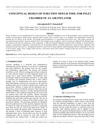 IJRET: International Journal of Research in Engineering and Technology eISSN: 2319-1163 | pISSN: 2321-7308
__________________________________________________________________________________________
Volume: 03 Special Issue: 03 | May-2014 | NCRIET-2014, Available @ http://www.ijret.org 694
CONCEPTUAL DESIGN OF INJECTION MOULD TOOL FOR INLET
CHAMBER OF AN AIR INFLATOR
Ashwaghosh.R.S1
, Hemanth.R1
1
Dept. of PG studies, Govt. Tool Room & Training centre, Mysore, Karnataka, India
2
Dept. of PG studies, Govt. Tool Room & Training centre, Mysore, Karnataka, India
Abstract
Plastic products can be manufactured by various processes. Injection moulding is one of the techniques used to produce plastic
products by forcing the molten plastic material under pressure into a mould, where it is solidified and subsequently released by
opening the two halves of the mould. Tool design and development is a specialized and critical area. This paper presents the
conceptual design of plastic injection mould tool for inlet chamber of an air inflator, which is used for air filling for the dunnage bags.
The material used for the production of the component is ABS (Acrylonitrile-Butadience-Styrene).The technique is incorporated to
produce a good quality component considering the ease of manufacturability, assembly and positive ejection of the component with
minimum possible time and cost. Designing of mould is carried out by using computer aided designing software Unigraphics. The tool
is of two plate, single cavity, stripper plate ejection, cold runner (sprue feed system). Cooling system may not be essential as the
component mass is less.
Keywords: Key word1, Injection moulding, ABS, split mold, stripper plate ejection.
----------------------------------------------------------------------***------------------------------------------------------------------------
1. INTRODUCTION
Injection moulding is a powerful and comprehensive
manufacturing process. However, it can also be a complicated
and costly experience. The designer must not only consider
part performance requirements, but process and material
constraints as well. Effective management of these constraints
in a time efficient manner can yield significant product cost
savings and a quick time-to-market. Thermoplastics have
increasingly replaced conventional materials in a wide range
of consumer and industrial products due to their relative
strength, ease of manufacturing, and service requirements.
Most thermoplastic materials are processed via the injection
molding process due to its ability to quickly form complex and
precise parts. Material is heated and the subsequent melt is
forced into a cavity by hydraulic pressures which may exceed
140MPa (20,000psi). Pressure is usually maintained after the
initial filling to force additional material into the cavity while
the polymer melt cools and solidifies, thereby increasing
dimensional stability and part performance. Once the melt has
solidified, the mold opens and the part is ejected. The cost of
the final molded part is a function of the design, material, and
processing expenses. The processing expenses are dependent
upon the amortized cost of the injection equipment and may
be reduced by either decreasing the cycle time or producing
more than one part per cycle using multi-cavity molds. In
multi-cavity molds, the polymer melt is forced down a sprue
and through a series of branching tubes (runners) to each
individual mold cavity. Several parts may then be molded
simultaneously with no increase in cycle time (which is
dominated by the cooling times). A mold may contain any
number of cavities as long as the required clamp tonnage
(dependent upon the cavity pressures and projected part areas)
does not exceed the maximum clamp tonnage of the injection
molding machine. [1]
Fig- 1: Injection moulding machine
1.1 Injection Moulding Cycle
The injection moulding process stages starts with the feeding
of a polymer through hopper to barrel which is then heated
with the sufficient temperature to make it flow, then the
molten plastic which was melted will be injected under high
pressure into the mould the process is commonly known as
Injection, After injection pressure will be applied to both
platens of the injection moulding machine in order to hold the
mould tool together afterwards the product is set to cool which
helps it in the solidification process. After the product gets its
shape the two platens will move away from each other in order
 