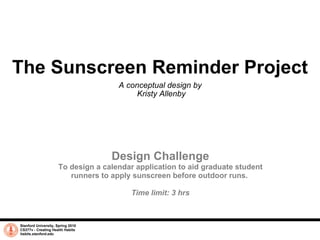 The Sunscreen Reminder Project A conceptual design by  Kristy Allenby Stanford University, Spring 2010 CS377v - Creating Health Habits habits.stanford.edu   Design Challenge To design a calendar application to aid graduate student runners to apply sunscreen before outdoor runs.  Time limit: 3 hrs 