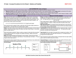 6th Grade ~ Conceptual Foundations for Unit of Study 9 – Statistics and Probability                                                                                         DRAFT 3/15/12



                                                                       DATA DISTRIBUTION: Center and Spread
There are two main ways that 6th graders will summarize a data set. Students will examine and use measures of center and measures of variation.
    Measures of center (also called „measures of central tendency‟) describe how data looks at the center. With a measure of center, we use a single number to summarize all of the values.
    The three most commonly used measures of center are mean, median, and mode. Students in 6 th grade are to focus on finding the mean and median.
    Measures of variation (also called „measures of spread‟ or „measures of dispersion‟) are ways to measure how much a collection of data is spread out. With a measure of variation, a single
    number describes how the values vary in a set. Students in 6th grade should be able to find range and mean absolute deviation.
                                      Measures of Center                                                                         Measures of Variation (Spread)
Mean is the sum of the values in a set divided by the number of values in the set. In the dot plot    Range is the difference between the maximum and the minimum in a set of data. In the
below, each dot represents a data value for how many pets each student owns. Students need to         box plot below, the highest math test score is 100% and the lowest math test score is
add the values of each dot to find a total sum or number of pets owned by all class members. Then     30%. The range would then be 100% minus 30% which is 70%.
they divide that sum by the number of values, which is the same as the number of students. This                                               100 – 30 = 70%
gives the mean number of pets for each student.                                                       Why is range important? Range is valuable for knowing how far apart the minimum and
                                                                                                      maximum values are in a data set. It helps to know when the spread of data is close
    (1+1+1+1+1+1+2+2+2+3+3+4+4+4+5+5+5+5+5) ÷19 = 2.9 pets for each student                           together or far apart.
                                                                                                      Mean Absolute Deviation is an average of how far each data point in a set is from the
When should the mean be selected? Mean is useful when most of the data is tightly clustered as in     mean of the set of data. A detailed description of how to find the mean absolute deviation
the graph below. This means there are no extreme values or outliers.                                  for a set of data is included in this document.
Median is the middle number of a set of values when the numbers are arranged in order from least to   Lower Quartile (Q1) is the median of the lower half of an ordered set of data. In the box
greatest. If there are two middle numbers, the median is the mean of those numbers. In the dot plot   plot below, the median of the lower half of the data is 50. This means that the middle
below, the median value is 3.                                                                         test score in the lower half of the data was 50%.

When should median be selected? Median is useful as a measure of center when there are extreme        Upper Quartile (Q3) is the median of the upper half of an ordered set of numbers. In the
values or outliers and there are no big gaps in the middle of the data set. Median is also used in    box plot below, the median of the upper half of the data is 93. The middle test score in
constructing box plots.                                                                               the upper half of the data was 93%.
Mode is the number that appears most frequently in a set of numbers. There may be one mode,
more than one mode, or no mode for a given data set. In the dot plot below, the mode is 1. The most   Why are the lower and upper quartiles important? Knowing the lower and upper quartiles
frequent number of pets owned is 1.                                                                   helps to determine whether data points are outliers.

When should the mode be selected? Mode can be a good choice when there are many identical data        Interquartile Range is the difference between the upper quartile and the lower quartile.
points because it describes what is typical about the set of data.                                    In the box plot below, the interquartile range is 93 – 50 = 43.
Dot Plot Example:                                                                                     Box Plot (Box-and-Whisker Plot) Example:
                                                                                                                                                                 Math Test Scores in Percents
                                                                                 Mode = 1                          Range = 70                      lower quartile (Q1)         upper quartile (Q3)


                                                                                 Median = 3                        Q1 = 50

                                                                                 Mean = 2.9                        Q3 = 92




                                                             Utah District Consortium (Jordan, Davis, Granite, Salt Lake), 2012
 