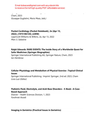 Springer International Publishing AG, Practical Issues in Geriatrics, 1st ed. 2023,
Cham, 2023
Giuseppe Guglielmi, Mario Maas, (eds.)
Pocket Cardiology (Pocket Notebook), 2e (Apr 13,
2022)_(197510613X)_(LWW)
Lippincott Williams & Wilkins, 2e, Apr 13, 2022
Marc S. Sabatine
Ralph Edwards: RARE EVENTS: The Inside Story of a Worldwide Quest for
Safer Medicines (Springer Biographies)
Springer International Publishing AG, Springer Nature, Cham, 2023
Ian Hembrow
Cellular Physiology and Metabolism of Physical Exercise : Topical Clinical
Issues
Springer International Publishing : Imprint: Springer, 2nd ed. 2023, Cham
Livio Luzi (Editor)
Pediatric Fluid, Electrolyte, and Acid-Base Disorders - E-Book : A Case-
Based Approach
Elsevier - Health Sciences Division, 1, 2023
Farahnak Assadi
Imaging in Geriatrics (Practical Issues in Geriatrics)
 