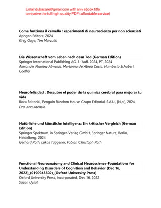 Come funziona il cervello : esperimenti di neuroscienza per non scienziati
Apogeo Editore, 2024
Greg Gage, Tim Marzullo
Die Wissenschaft vom Leben nach dem Tod (German Edition)
Springer International Publishing AG, 1. Aufl. 2024, PT, 2024
Alexander Moreira-Almeida, Marianna de Abreu Costa, Humberto Schubert
Coelho
Neurofelicidad : Descubre el poder de la química cerebral para mejorar tu
vida
Roca Editorial, Penguin Random House Grupo Editorial, S.A.U., [N.p.], 2024
Dra. Ana Asensio
Natürliche und künstliche Intelligenz: Ein kritischer Vergleich (German
Edition)
Springer Spektrum. in Springer-Verlag GmbH, Springer Nature, Berlin,
Heidelberg, 2024
Gerhard Roth, Lukas Tuggener, Fabian Christoph Roth
Functional Neuroanatomy and Clinical Neuroscience-Foundations for
Understanding Disorders of Cognition and Behavior (Dec 16,
2022)_(0190943602)_(Oxford University Press)
Oxford University Press, Incorporated, Dec 16, 2022
Suzan Uysal
 