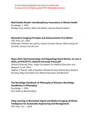 Sam Fellowes
Mad Studies Reader: Interdisciplinary Innovations in Mental Health
Routledge, 1, 2024
Bradley Lewis (editor), Alisha Ali (editor), Jazmine Russell (editor)
Biomedical Imaging Principles and Advancements First Edition
CRC Press LLC, 2024
Wellington Pinheiro dos Santos; Juliana Carneiro Gomes; Maíra Araújo de
Santana; Clarisse Lins de Lima
Mayo Clinic Gastroenterology and Hepatology Board Review, 6e (Jan 2,
2024)_(0197679757)_(Oxford University Press).pdf
Oxford University Press : Mayo Foundation for Medical Education and
Research, 6, US, 2024
Stephen C Hauser; Seth R Sweetser; Michael D Leise; Karthik Ravi; David H
Bruining; Mayo Foundation for Medical Education and Research
The Routledge Handbook of Philosophy of Delusion (Routledge
Handbooks in Philosophy)
Routledge, 1, 2024
Ema Sullivan-Bissett (editor)
Deep Learning in Biomedical Signal and Medical Imaging (Artificial
Intelligence for Sustainable Engineering and Management)
CRC Press LLC, 1, 2024
 