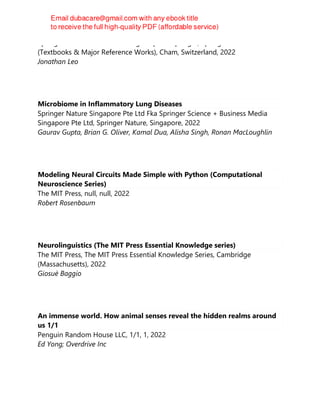 Springer International Publishing : Imprint: Springer, Springer Nature
(Textbooks & Major Reference Works), Cham, Switzerland, 2022
Jonathan Leo
Microbiome in Inflammatory Lung Diseases
Springer Nature Singapore Pte Ltd Fka Springer Science + Business Media
Singapore Pte Ltd, Springer Nature, Singapore, 2022
Gaurav Gupta, Brian G. Oliver, Kamal Dua, Alisha Singh, Ronan MacLoughlin
Modeling Neural Circuits Made Simple with Python (Computational
Neuroscience Series)
The MIT Press, null, null, 2022
Robert Rosenbaum
Neurolinguistics (The MIT Press Essential Knowledge series)
The MIT Press, The MIT Press Essential Knowledge Series, Cambridge
(Massachusetts), 2022
Giosuè Baggio
An immense world. How animal senses reveal the hidden realms around
us 1/1
Penguin Random House LLC, 1/1, 1, 2022
Ed Yong; Overdrive Inc
 