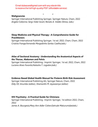 Nuclear Medicine Manual on Gynaecological Cancers and Other Female
Malignancies
Springer International Publishing Springer, Springer Nature, Cham, 2022
Angela Collarino; Sergi Vidal-Sicart; Renato A. Valdés Olmos; (eds.)
Sleep Medicine and Physical Therapy : A Comprehensive Guide for
Practitioners
Springer International Publishing Springer, 1st ed. 2022, Cham, Cham, 2022
Cristina Frange;Fernando Morgadinho Santos Coelho;(eds.)
Atlas of Sectional Anatomy : Understanding the Anatomical Aspects of
the Thorax, Abdomen and Pelvis
Springer International Publishing : Imprint: Springer, 1st ed. 2022, Cham, 2022
Luciano Alves Favorito;Natasha T. Logsdon;(eds.)
Evidence Based Global Health Manual for Preterm Birth Risk Assessment
Springer International Publishing AG, Springer Nature, Cham, 2022
Dilly OC Anumba (editor), Shamanthi M. Jayasooriya (editor)
HIV Psychiatry : A Practical Guide for Clinicians
Springer International Publishing : Imprint: Springer, 1st edition 2022, Cham,
2022
James A. Bourgeois;Mary Ann Adler Cohen;Getrude Makurumidze(eds.)
 