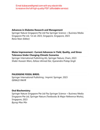 Advances in Diabetes Research and Management
Springer Nature Singapore Pte Ltd Fka Springer Science + Business Media
Singapore Pte Ltd, 1st ed. 2023, Singapore, Singapore, 2023
Rana Noor (Editor)
Maize Improvement : Current Advances in Yield, Quality, and Stress
Tolerance Under Changing Climatic Scenarios
Springer International Publishing AG, Springer Nature, Cham, 2023
Shabir Hussain Wani, Zahoor Ahmad Dar, Gyanendra Pratap Singh
PALEOGENE FOSSIL BIRDS.
Springer International Publishing : Imprint: Springer, 2023
GERALD MAYR
Oral Biochemistry
Springer Nature Singapore Pte Ltd Fka Springer Science + Business Media
Singapore Pte Ltd, Springer Nature (Textbooks & Major Reference Works),
Singapore, 2023
Byung-Moo Min
 
