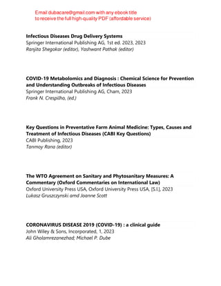 Infectious Diseases Drug Delivery Systems
Springer International Publishing AG, 1st ed. 2023, 2023
Ranjita Shegokar (editor), Yashwant Pathak (editor)
COVID-19 Metabolomics and Diagnosis : Chemical Science for Prevention
and Understanding Outbreaks of Infectious Diseases
Springer International Publishing AG, Cham, 2023
Frank N. Crespilho, (ed.)
Key Questions in Preventative Farm Animal Medicine: Types, Causes and
Treatment of Infectious Diseases (CABI Key Questions)
CABI Publishing, 2023
Tanmoy Rana (editor)
The WTO Agreement on Sanitary and Phytosanitary Measures: A
Commentary (Oxford Commentaries on International Law)
Oxford University Press USA, Oxford University Press USA, [S.l.], 2023
Lukasz Gruszczynski amd Joanne Scott
CORONAVIRUS DISEASE 2019 (COVID-19) : a clinical guide
John Wiley & Sons, Incorporated, 1, 2023
Ali Gholamrezanezhad; Michael P. Dube
 