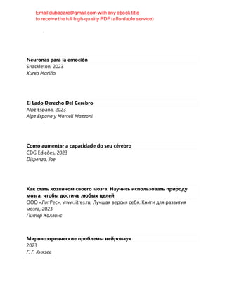 de Caso, Irene
Neuronas para la emoción
Shackleton, 2023
Xurxo Mariño
El Lado Derecho Del Cerebro
Alpz Espana, 2023
Alpz Espana y Marcell Mazzoni
Como aumentar a capacidade do seu cérebro
CDG Edições, 2023
Dispenza, Joe
Как стать хозяином своего мозга. Научись использовать природу
мозга, чтобы достичь любых целей
ООО «ЛитРес», www.litres.ru, Лучшая версия себя. Книги для развития
мозга, 2023
Питер Холлинс
Мировоззренческие проблемы нейронаук
2023
Г. Г. Князев
 
