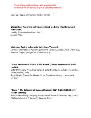 Springer International Publishing : Imprint: Springer, 2nd ed. 2022, Cham, 2022
Ivano de Filippis; SpringerLink (Online service)
Clinical Case Reporting in Evidence-Based Medicine (Hodder Arnold
Publication)
Hodder Education Publishers, 2022
Jenicek, Milos
Molecular Typing in Bacterial Infections, Volume II
Springer International Publishing : Imprint: Springer, 2nd ed. 2022, Cham, 2022
Ivano de Filippis; SpringerLink (Online service)
Oxford Textbook of Global Public Health (Oxford Textbooks in Public
Health)
Oxford University Press, Incorporated, Oxford Textbooks in Public Health Ser,
7th ed, Oxford, 2022
Roger Detels; Quarraisha Abdool Karim; Fran Baum; Liming Li; Alastair H
Leyland
"Cause "; The Epidemic of Sudden Deaths in 2021 & 2022 (Children’s
Health Defense)
Skyhorse Publishing Company, Incorporated, Simon & Schuster, [N.p.], 2022
Ed Dowd, Robert Jr. F. Kennedy, Gavin de Becker
 