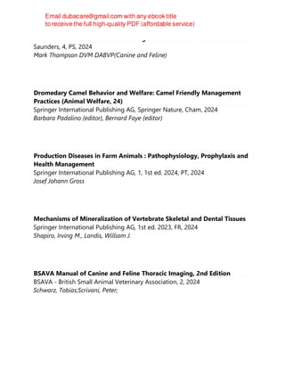 Small animal medical differential diagnosis : a book of lists
Saunders, 4, PS, 2024
Mark Thompson DVM DABVP(Canine and Feline)
Dromedary Camel Behavior and Welfare: Camel Friendly Management
Practices (Animal Welfare, 24)
Springer International Publishing AG, Springer Nature, Cham, 2024
Barbara Padalino (editor), Bernard Faye (editor)
Production Diseases in Farm Animals : Pathophysiology, Prophylaxis and
Health Management
Springer International Publishing AG, 1, 1st ed. 2024, PT, 2024
Josef Johann Gross
Mechanisms of Mineralization of Vertebrate Skeletal and Dental Tissues
Springer International Publishing AG, 1st ed. 2023, FR, 2024
Shapiro, Irving M., Landis, William J.
BSAVA Manual of Canine and Feline Thoracic Imaging, 2nd Edition
BSAVA - British Small Animal Veterinary Association, 2, 2024
Schwarz, Tobias;Scrivani, Peter;
 