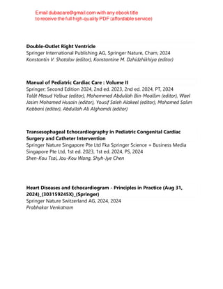 Double-Outlet Right Ventricle
Springer International Publishing AG, Springer Nature, Cham, 2024
Konstantin V. Shatalov (editor), Konstantine M. Dzhidzhikhiya (editor)
Manual of Pediatric Cardiac Care : Volume II
Springer; Second Edition 2024, 2nd ed. 2023, 2nd ed. 2024, PT, 2024
Talât Mesud Yelbuz (editor), Mohammed Abdullah Bin-Moallim (editor), Wael
Jasim Mohamed Husain (editor), Yousif Saleh Alakeel (editor), Mohamed Salim
Kabbani (editor), Abdullah Ali Alghamdi (editor)
Transesophageal Echocardiography in Pediatric Congenital Cardiac
Surgery and Catheter Intervention
Springer Nature Singapore Pte Ltd Fka Springer Science + Business Media
Singapore Pte Ltd, 1st ed. 2023, 1st ed. 2024, PS, 2024
Shen-Kou Tsai, Jou-Kou Wang, Shyh-Jye Chen
Heart Diseases and Echocardiogram - Principles in Practice (Aug 31,
2024)_(303159245X)_(Springer)
Springer Nature Switzerland AG, 2024, 2024
Prabhakar Venkatram
 