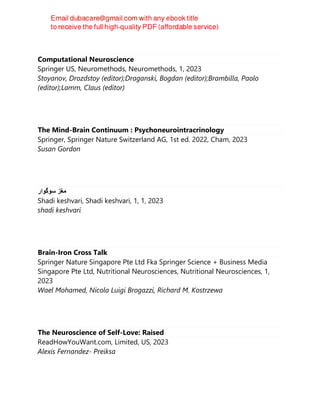 Computational Neuroscience
Springer US, Neuromethods, Neuromethods, 1, 2023
Stoyanov, Drozdstoy (editor);Draganski, Bogdan (editor);Brambilla, Paolo
(editor);Lamm, Claus (editor)
The Mind-Brain Continuum : Psychoneurointracrinology
Springer, Springer Nature Switzerland AG, 1st ed. 2022, Cham, 2023
Susan Gordon
‫ﻣﻐﺯ‬
‫ﺳﻭﮔﻭﺍﺭ‬
Shadi keshvari, Shadi keshvari, 1, 1, 2023
shadi keshvari
Brain-Iron Cross Talk
Springer Nature Singapore Pte Ltd Fka Springer Science + Business Media
Singapore Pte Ltd, Nutritional Neurosciences, Nutritional Neurosciences, 1,
2023
Wael Mohamed, Nicola Luigi Brogazzi, Richard M. Kostrzewa
The Neuroscience of Self-Love: Raised
ReadHowYouWant.com, Limited, US, 2023
Alexis Fernandez- Preiksa
 