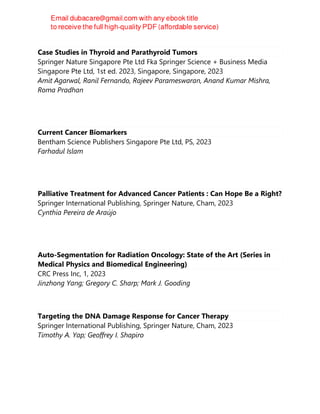 Case Studies in Thyroid and Parathyroid Tumors
Springer Nature Singapore Pte Ltd Fka Springer Science + Business Media
Singapore Pte Ltd, 1st ed. 2023, Singapore, Singapore, 2023
Amit Agarwal, Ranil Fernando, Rajeev Parameswaran, Anand Kumar Mishra,
Roma Pradhan
Current Cancer Biomarkers
Bentham Science Publishers Singapore Pte Ltd, PS, 2023
Farhadul Islam
Palliative Treatment for Advanced Cancer Patients : Can Hope Be a Right?
Springer International Publishing, Springer Nature, Cham, 2023
Cynthia Pereira de Araújo
Auto-Segmentation for Radiation Oncology: State of the Art (Series in
Medical Physics and Biomedical Engineering)
CRC Press Inc, 1, 2023
Jinzhong Yang; Gregory C. Sharp; Mark J. Gooding
Targeting the DNA Damage Response for Cancer Therapy
Springer International Publishing, Springer Nature, Cham, 2023
Timothy A. Yap; Geoffrey I. Shapiro
 