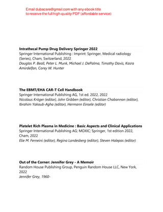 Intrathecal Pump Drug Delivery Springer 2022
Springer International Publishing : Imprint: Springer, Medical radiology
(Series), Cham, Switzerland, 2022
Douglas P. Beall, Peter L. Munk, Michael J. DePalma, Timothy Davis, Kasra
Amirdelfan, Corey W. Hunter
The EBMT/EHA CAR-T Cell Handbook
Springer International Publishing AG, 1st ed. 2022, 2022
Nicolaus Kröger (editor), John Gribben (editor), Christian Chabannon (editor),
Ibrahim Yakoub-Agha (editor), Hermann Einsele (editor)
Platelet Rich Plasma in Medicine : Basic Aspects and Clinical Applications
Springer International Publishing AG; MOXIC; Springer, 1st edition 2022,
Cham, 2022
Elie M. Ferneini (editor), Regina Landesberg (editor), Steven Halepas (editor)
Out of the Corner: Jennifer Grey - A Memoir
Random House Publishing Group, Penguin Random House LLC, New York,
2022
Jennifer Grey, 1960-
 