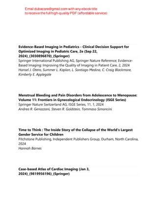 Evidence-Based Imaging in Pediatrics - Clinical Decision Support for
Optimized Imaging in Pediatric Care, 2e (Sep 22,
2024)_(3030896870)_(Springer)
Springer International Publishing AG, Springer Nature Reference; Evidence-
Based Imaging: Improving the Quality of Imaging in Patient Care, 2, 2024
Hansel J. Otero, Summer L. Kaplan, L. Santiago Medina, C. Craig Blackmore,
Kimberly E. Applegate
Menstrual Bleeding and Pain Disorders from Adolescence to Menopause:
Volume 11: Frontiers in Gynecological Endocrinology (ISGE Series)
Springer Nature Switzerland AG, ISGE Series, 11, 1, 2024
Andrea R. Genazzani, Steven R. Goldstein, Tommaso Simoncini
Time to Think : The Inside Story of the Collapse of the World's Largest
Gender Service for Children
Pitchstone Publishing, Independent Publishers Group, Durham, North Carolina,
2024
Hannah Barnes
Case-based Atlas of Cardiac Imaging (Jan 3,
2024)_(9819956196)_(Springer)
 