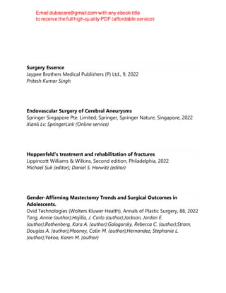 Surgery Essence
Jaypee Brothers Medical Publishers (P) Ltd., 9, 2022
Pritesh Kumar Singh
Endovascular Surgery of Cerebral Aneurysms
Springer Singapore Pte. Limited; Springer, Springer Nature, Singapore, 2022
Xianli Lv; SpringerLink (Online service)
Hoppenfeld's treatment and rehabilitation of fractures
Lippincott Williams & Wilkins, Second edition, Philadelphia, 2022
Michael Suk (editor); Daniel S. Horwitz (editor)
Gender-Affirming Mastectomy Trends and Surgical Outcomes in
Adolescents.
Ovid Technologies (Wolters Kluwer Health), Annals of Plastic Surgery, 88, 2022
Tang, Annie (author);Hojilla, J. Carlo (author);Jackson, Jordan E.
(author);Rothenberg, Kara A. (author);Gologorsky, Rebecca C. (author);Stram,
Douglas A. (author);Mooney, Colin M. (author);Hernandez, Stephanie L.
(author);Yokoo, Karen M. (author)
 