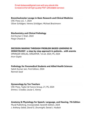 Bronchoalveolar Lavage in Basic Research and Clinical Medicine
CRC Press LLC, 1, 2024
Oliver Schildgen; Verena Schildgen; Michael Brockmann
Biochemistry and Clinical Pathology
Anil Kumar C Shah, 2024
Pooja Chawla A
DECISION MAKING THROUGH PROBLEM BASED LEARNING IN
HEMATOLOGY : a step-by-step approach in patients... with anemia
SPRINGER VERLAG, SINGAPOR, 1st ed. 2024, PS, 2024
Arun Gupta
Pathology for Paramedical Students and Allied Health Sciences
Satish Kumar Jain, First Edition, 2024
Ramnik Sood
Gynaecology by Ten Teachers
CRC Press, Taylor & Francis Group, 21, PS, 2024
Emma J. Crosbie, Louise C. Kenny
Anatomy & Physiology for Speech, Language, and Hearing, 7th Edition
Plural Publishing, Incorporated, Seventh Edition, 2024
J. Anthony Seikel, David G. Drumright, Daniel J. Hudock
 