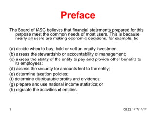 Preface
The Board of IASC believes that financial statements prepared for this
  purpose meet the common needs of most users. This is because
  nearly all users are making economic decisions, for example, to:

(a) decide when to buy, hold or sell an equity investment;
(b) assess the stewardship or accountability of management;
(c) assess the ability of the entity to pay and provide other benefits to
    its employees;
(d) assess the security for amounts lent to the entity;
(e) determine taxation policies;
(f) determine distributable profits and dividends;
(g) prepare and use national income statistics; or
(h) regulate the activities of entities.



1                                                              08:22 ١٤٣٣/١١/٢٧
 
