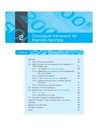 Conceptual framework for
2               financial reporting


Contents

           Objectives                                                        36
           2.1 Why a conceptual framework?                                   36
           2.2 IASB Framework for the Preparation and Presentation of
               Financial Statements                                          37
                2.2.1 The objective of financial statements                  38
                2.2.2 Stewardship as an objective of financial statements:
                      the current debate                                     40
                2.2.3 Underlying assumptions                                 43
                2.2.4 A note on the ‘going concern’ assumption               43
                2.2.5 Qualitative characteristics of financial reporting
                      information                                            47
                2.2.6 Constraints on financial reporting                     51
           2.3 Elements of financial statements                              52
           2.4 Measurement of the elements of financial statements           57
                2.4.1 Fair value                                             58
                2.4.2 Alternatives to fair value                             61
           2.5 Concepts of capital and capital maintenance                   63
           Appendix to Chapter 2: Use of present value in accounting         65
           Summary                                                           68
           Research and references                                           68
           Discussion questions                                              70
           Notes                                                             72
 