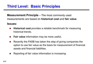 2-27
Measurement Principle – The most commonly used
measurements are based on historical cost and fair value.
Issues:
 Historical cost provides a reliable benchmark for measuring
historical trends.
 Fair value information may be more useful.
 Recently the FASB has taken the step of giving companies the
option to use fair value as the basis for measurement of financial
assets and financial liabilities.
 Reporting of fair value information is increasing.
Third Level: Basic Principles
 