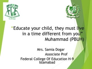 “Educate your child, they must live
in a time different from you”
Muhammad (PBUH)
Mrs. Samia Dogar
Associate Prof
Federal College Of Education H-9
Islamabad
 