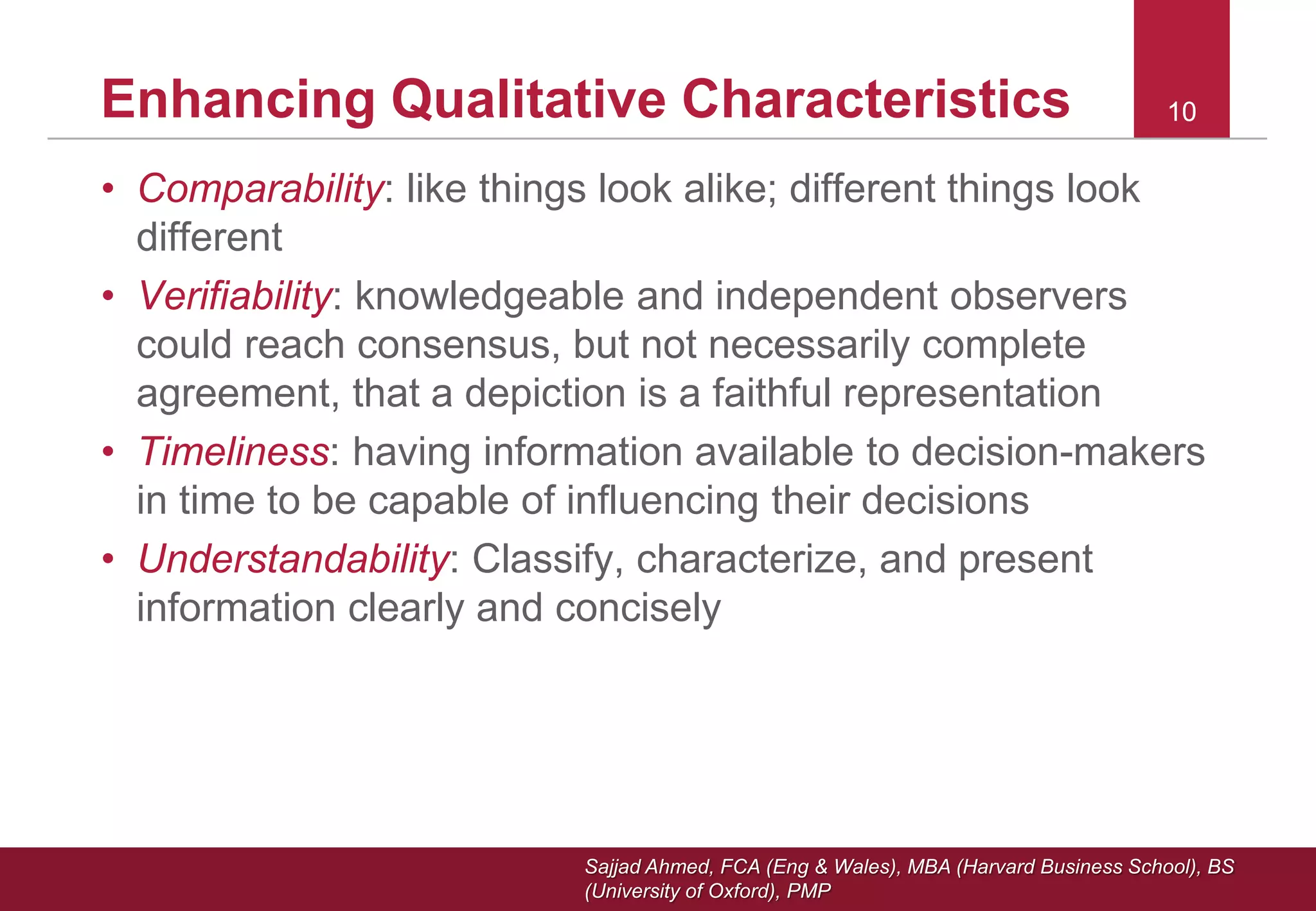 Sajjad Ahmed, FCA (Eng & Wales), MBA (Harvard Business School), BS
(University of Oxford), PMP
1010Enhancing Qualitative Characteristics
• Comparability: like things look alike; different things look
different
• Verifiability: knowledgeable and independent observers
could reach consensus, but not necessarily complete
agreement, that a depiction is a faithful representation
• Timeliness: having information available to decision-makers
in time to be capable of influencing their decisions
• Understandability: Classify, characterize, and present
information clearly and concisely
 