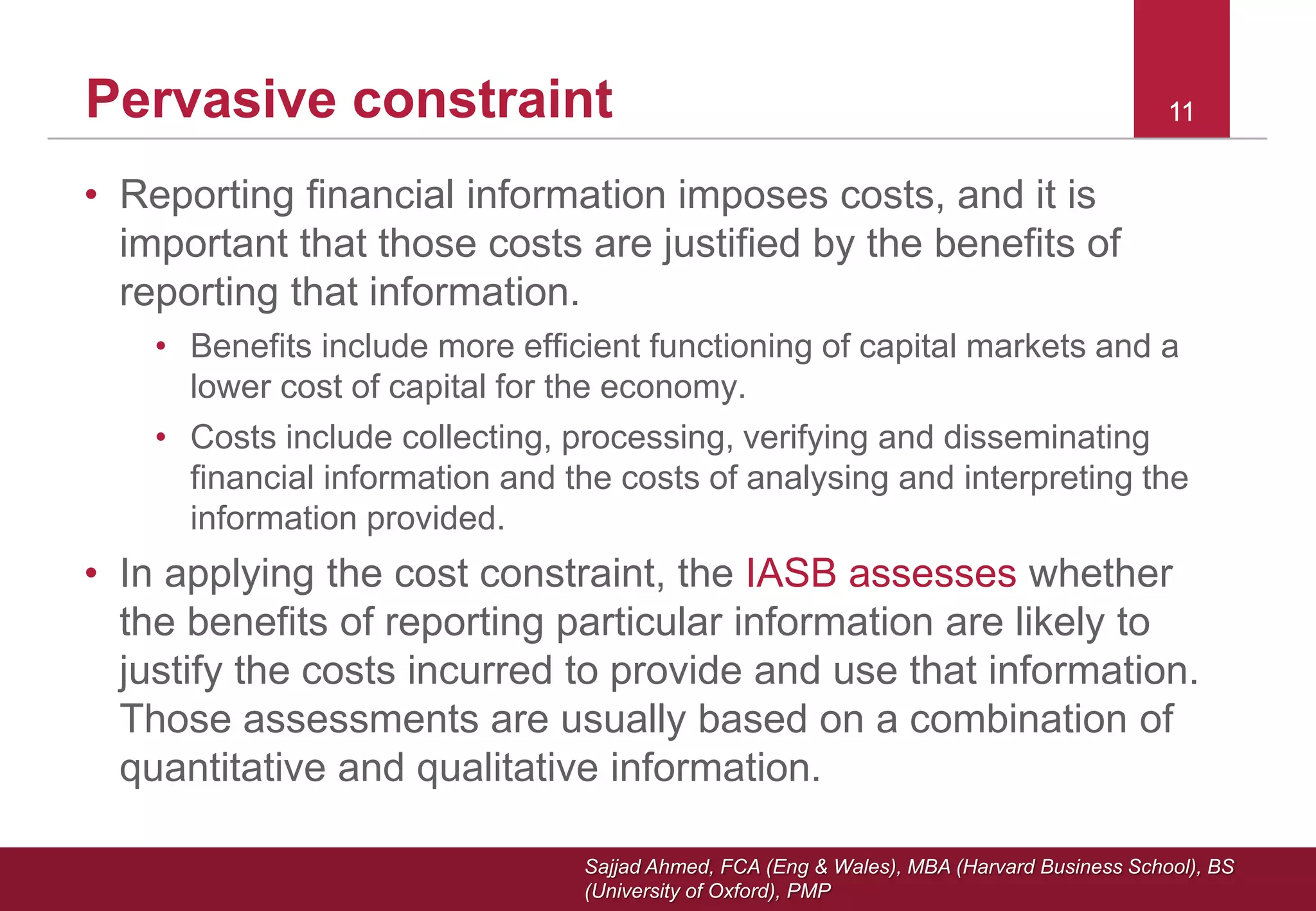 Sajjad Ahmed, FCA (Eng & Wales), MBA (Harvard Business School), BS
(University of Oxford), PMP
111111Pervasive constraint
• Reporting financial information imposes costs, and it is
important that those costs are justified by the benefits of
reporting that information.
• Benefits include more efficient functioning of capital markets and a
lower cost of capital for the economy.
• Costs include collecting, processing, verifying and disseminating
financial information and the costs of analysing and interpreting the
information provided.
• In applying the cost constraint, the IASB assesses whether
the benefits of reporting particular information are likely to
justify the costs incurred to provide and use that information.
Those assessments are usually based on a combination of
quantitative and qualitative information.
 