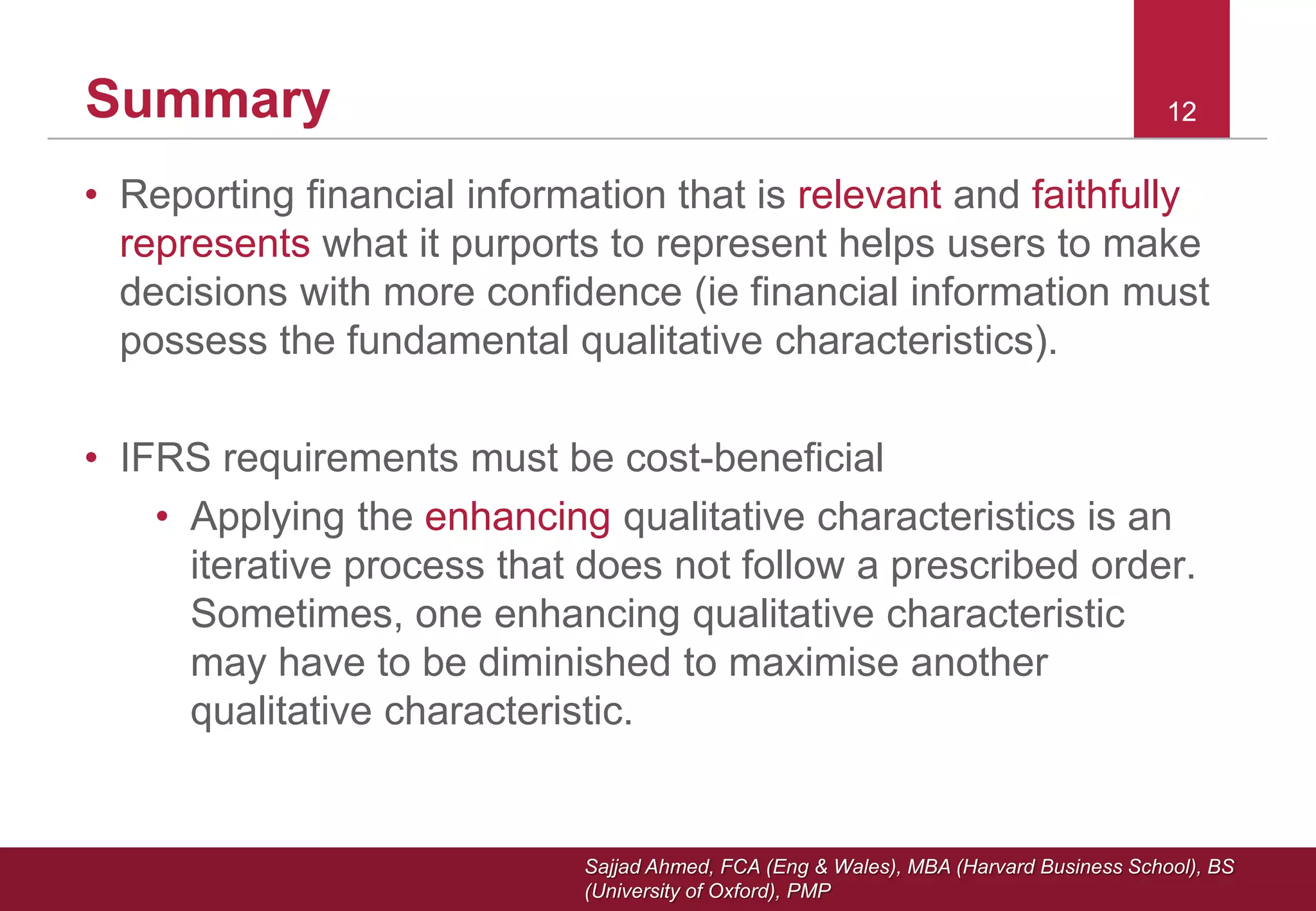 Sajjad Ahmed, FCA (Eng & Wales), MBA (Harvard Business School), BS
(University of Oxford), PMP
121212Summary
• Reporting financial information that is relevant and faithfully
represents what it purports to represent helps users to make
decisions with more confidence (ie financial information must
possess the fundamental qualitative characteristics).
• IFRS requirements must be cost-beneficial
• Applying the enhancing qualitative characteristics is an
iterative process that does not follow a prescribed order.
Sometimes, one enhancing qualitative characteristic
may have to be diminished to maximise another
qualitative characteristic.
 