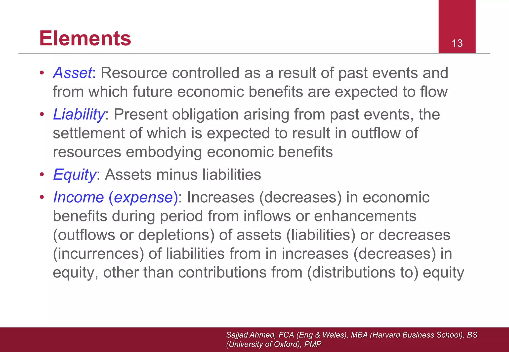 Sajjad Ahmed, FCA (Eng & Wales), MBA (Harvard Business School), BS
(University of Oxford), PMP
1313Elements
• Asset: Resource controlled as a result of past events and
from which future economic benefits are expected to flow
• Liability: Present obligation arising from past events, the
settlement of which is expected to result in outflow of
resources embodying economic benefits
• Equity: Assets minus liabilities
• Income (expense): Increases (decreases) in economic
benefits during period from inflows or enhancements
(outflows or depletions) of assets (liabilities) or decreases
(incurrences) of liabilities from in increases (decreases) in
equity, other than contributions from (distributions to) equity
 
