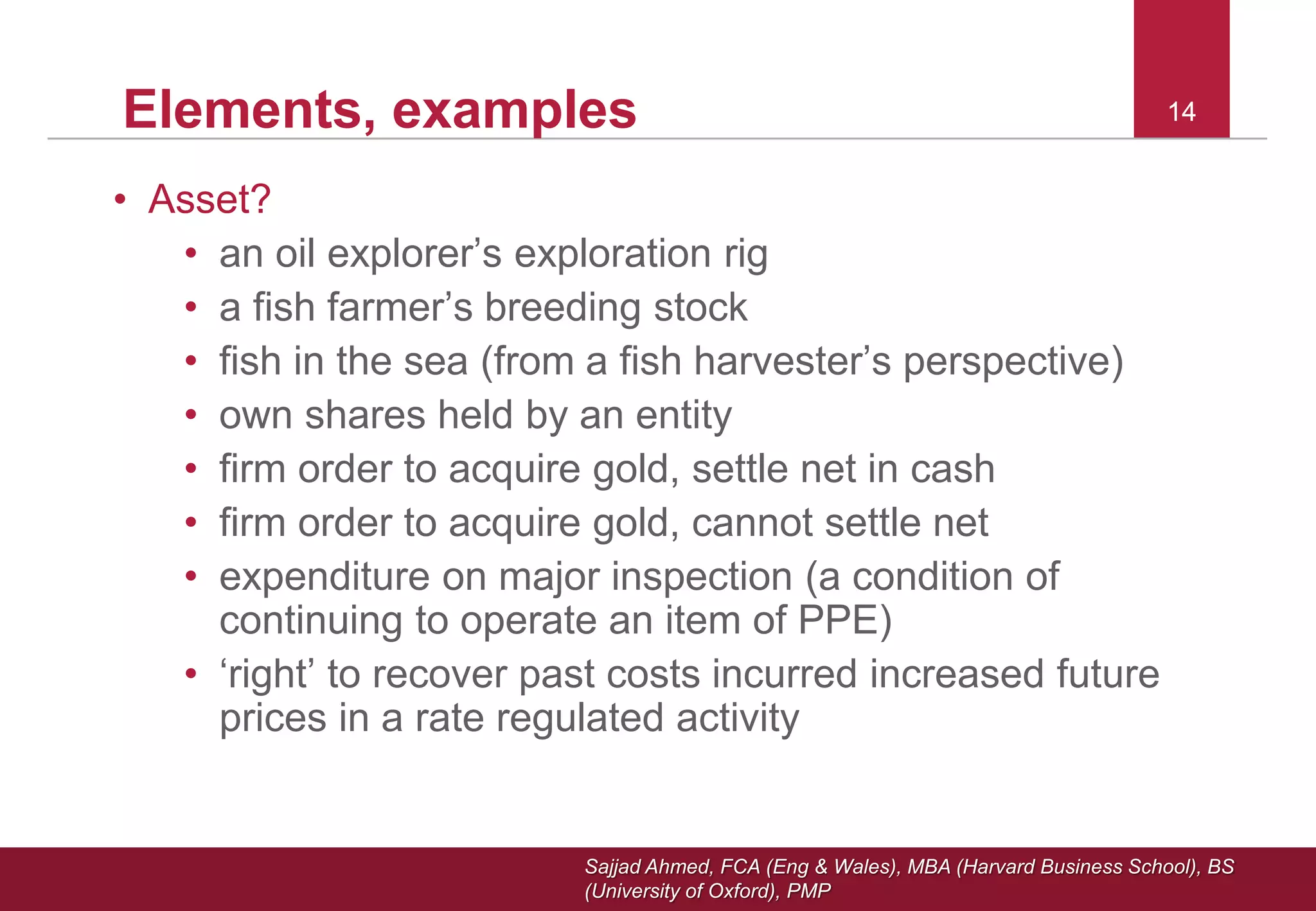Sajjad Ahmed, FCA (Eng & Wales), MBA (Harvard Business School), BS
(University of Oxford), PMP
14Elements, examples
• Asset?
• an oil explorer’s exploration rig
• a fish farmer’s breeding stock
• fish in the sea (from a fish harvester’s perspective)
• own shares held by an entity
• firm order to acquire gold, settle net in cash
• firm order to acquire gold, cannot settle net
• expenditure on major inspection (a condition of
continuing to operate an item of PPE)
• ‘right’ to recover past costs incurred increased future
prices in a rate regulated activity
14
 