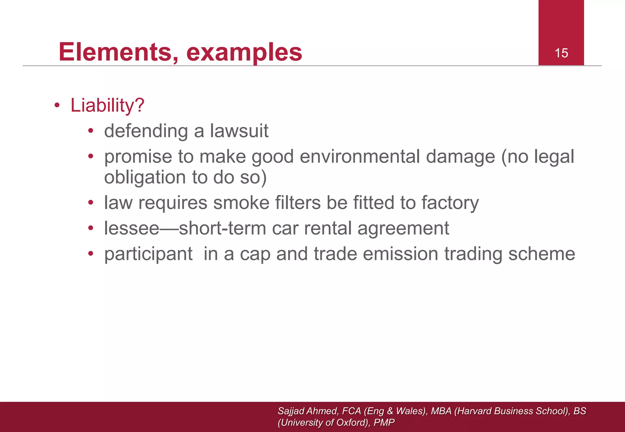 Sajjad Ahmed, FCA (Eng & Wales), MBA (Harvard Business School), BS
(University of Oxford), PMP
15Elements, examples
• Liability?
• defending a lawsuit
• promise to make good environmental damage (no legal
obligation to do so)
• law requires smoke filters be fitted to factory
• lessee—short-term car rental agreement
• participant in a cap and trade emission trading scheme
15
 