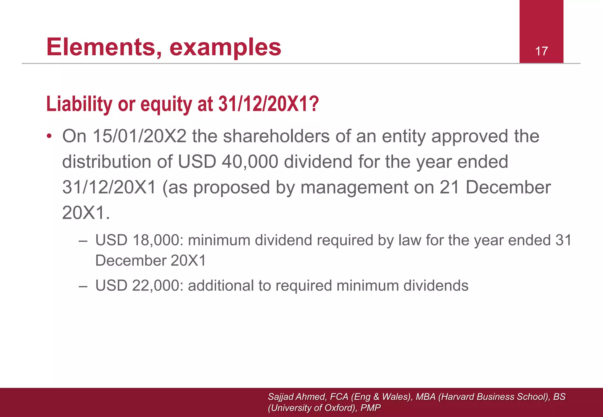 Sajjad Ahmed, FCA (Eng & Wales), MBA (Harvard Business School), BS
(University of Oxford), PMP
17Elements, examples 17
Liability or equity at 31/12/20X1?
• On 15/01/20X2 the shareholders of an entity approved the
distribution of USD 40,000 dividend for the year ended
31/12/20X1 (as proposed by management on 21 December
20X1.
– USD 18,000: minimum dividend required by law for the year ended 31
December 20X1
– USD 22,000: additional to required minimum dividends
 