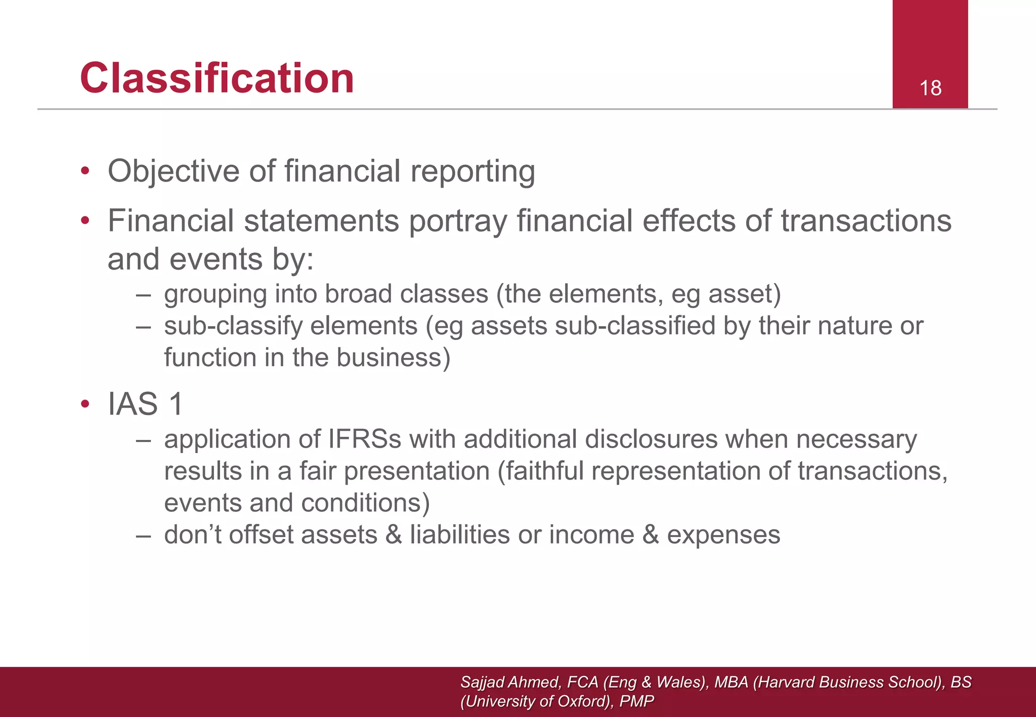Sajjad Ahmed, FCA (Eng & Wales), MBA (Harvard Business School), BS
(University of Oxford), PMP
18Classification
• Objective of financial reporting
• Financial statements portray financial effects of transactions
and events by:
– grouping into broad classes (the elements, eg asset)
– sub-classify elements (eg assets sub-classified by their nature or
function in the business)
• IAS 1
– application of IFRSs with additional disclosures when necessary
results in a fair presentation (faithful representation of transactions,
events and conditions)
– don’t offset assets & liabilities or income & expenses
 