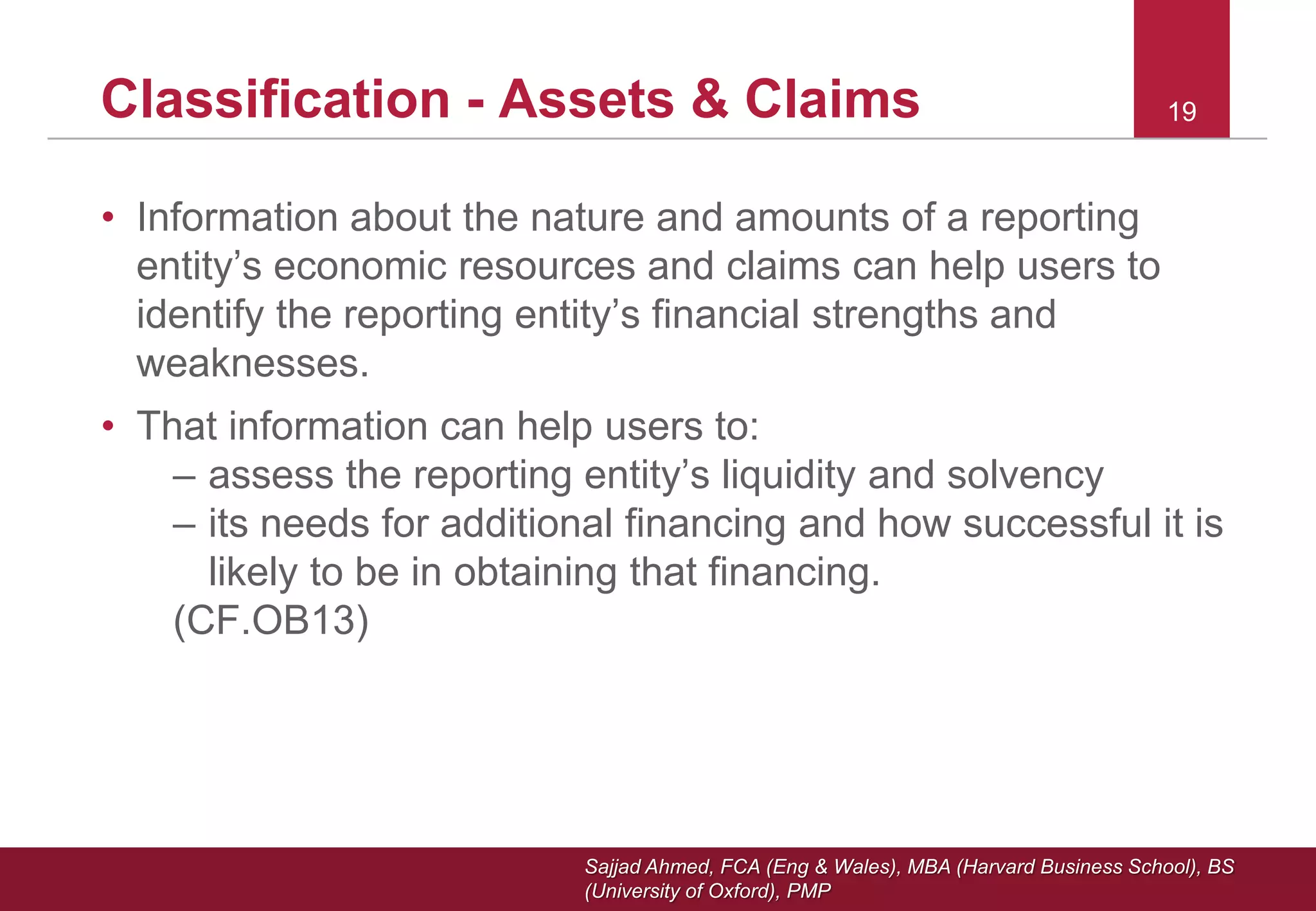 Sajjad Ahmed, FCA (Eng & Wales), MBA (Harvard Business School), BS
(University of Oxford), PMP
19Classification - Assets & Claims
• Information about the nature and amounts of a reporting
entity’s economic resources and claims can help users to
identify the reporting entity’s financial strengths and
weaknesses.
• That information can help users to:
– assess the reporting entity’s liquidity and solvency
– its needs for additional financing and how successful it is
likely to be in obtaining that financing.
(CF.OB13)
 