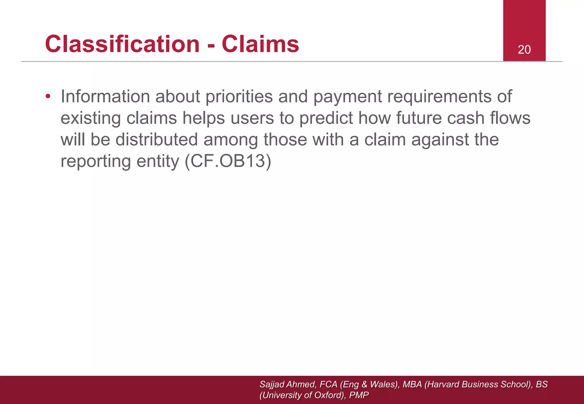 Sajjad Ahmed, FCA (Eng & Wales), MBA (Harvard Business School), BS
(University of Oxford), PMP
20Classification - Claims
• Information about priorities and payment requirements of
existing claims helps users to predict how future cash flows
will be distributed among those with a claim against the
reporting entity (CF.OB13)
 