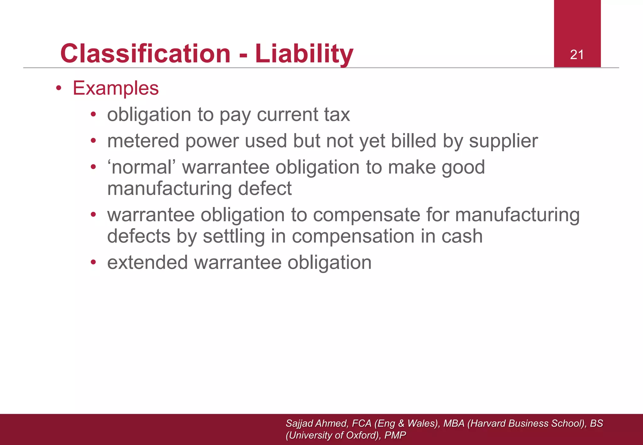 Sajjad Ahmed, FCA (Eng & Wales), MBA (Harvard Business School), BS
(University of Oxford), PMP
21Classification - Liability
• Examples
• obligation to pay current tax
• metered power used but not yet billed by supplier
• ‘normal’ warrantee obligation to make good
manufacturing defect
• warrantee obligation to compensate for manufacturing
defects by settling in compensation in cash
• extended warrantee obligation
21
 
