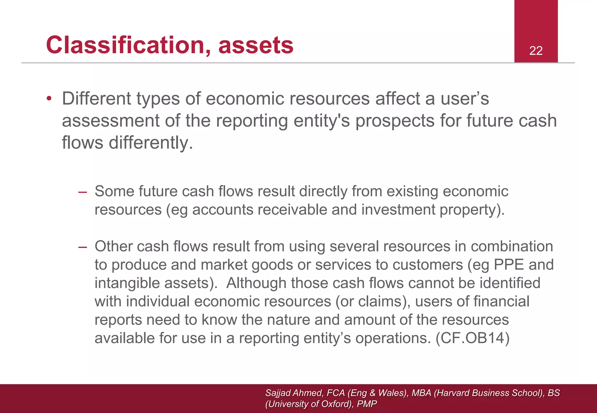 Sajjad Ahmed, FCA (Eng & Wales), MBA (Harvard Business School), BS
(University of Oxford), PMP
22Classification, assets
• Different types of economic resources affect a user’s
assessment of the reporting entity's prospects for future cash
flows differently.
– Some future cash flows result directly from existing economic
resources (eg accounts receivable and investment property).
– Other cash flows result from using several resources in combination
to produce and market goods or services to customers (eg PPE and
intangible assets). Although those cash flows cannot be identified
with individual economic resources (or claims), users of financial
reports need to know the nature and amount of the resources
available for use in a reporting entity’s operations. (CF.OB14)
 
