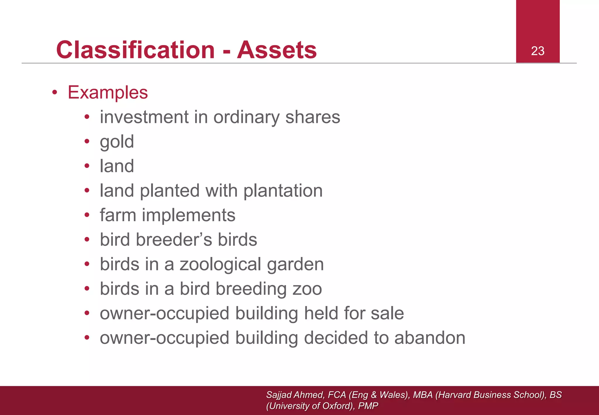 Sajjad Ahmed, FCA (Eng & Wales), MBA (Harvard Business School), BS
(University of Oxford), PMP
23Classification - Assets
• Examples
• investment in ordinary shares
• gold
• land
• land planted with plantation
• farm implements
• bird breeder’s birds
• birds in a zoological garden
• birds in a bird breeding zoo
• owner-occupied building held for sale
• owner-occupied building decided to abandon
23
 
