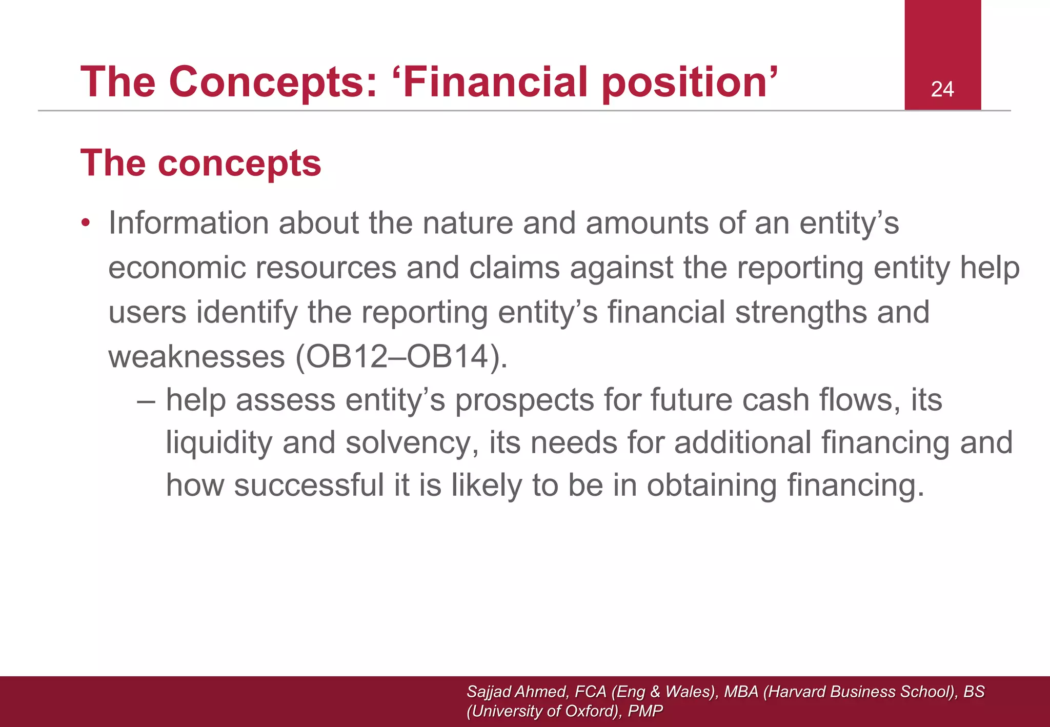Sajjad Ahmed, FCA (Eng & Wales), MBA (Harvard Business School), BS
(University of Oxford), PMP
24The Concepts: ‘Financial position’ 24
The concepts
• Information about the nature and amounts of an entity’s
economic resources and claims against the reporting entity help
users identify the reporting entity’s financial strengths and
weaknesses (OB12–OB14).
– help assess entity’s prospects for future cash flows, its
liquidity and solvency, its needs for additional financing and
how successful it is likely to be in obtaining financing.
 