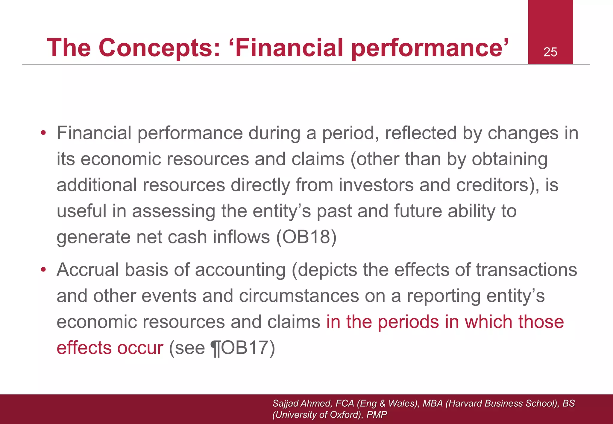 Sajjad Ahmed, FCA (Eng & Wales), MBA (Harvard Business School), BS
(University of Oxford), PMP
25The Concepts: ‘Financial performance’ 25
• Financial performance during a period, reflected by changes in
its economic resources and claims (other than by obtaining
additional resources directly from investors and creditors), is
useful in assessing the entity’s past and future ability to
generate net cash inflows (OB18)
• Accrual basis of accounting (depicts the effects of transactions
and other events and circumstances on a reporting entity’s
economic resources and claims in the periods in which those
effects occur (see ¶OB17)
 