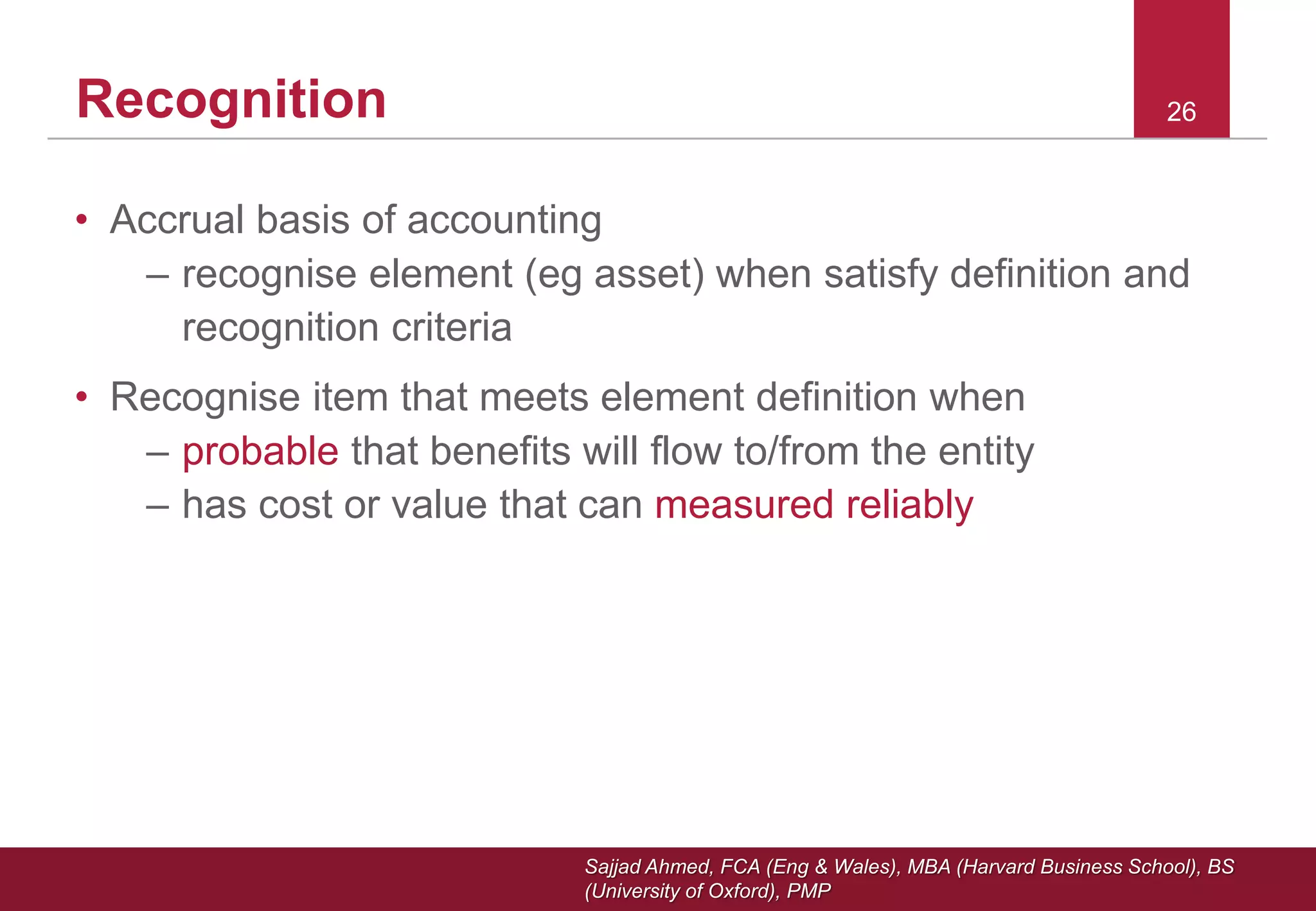 Sajjad Ahmed, FCA (Eng & Wales), MBA (Harvard Business School), BS
(University of Oxford), PMP
26Recognition
• Accrual basis of accounting
– recognise element (eg asset) when satisfy definition and
recognition criteria
• Recognise item that meets element definition when
– probable that benefits will flow to/from the entity
– has cost or value that can measured reliably
 