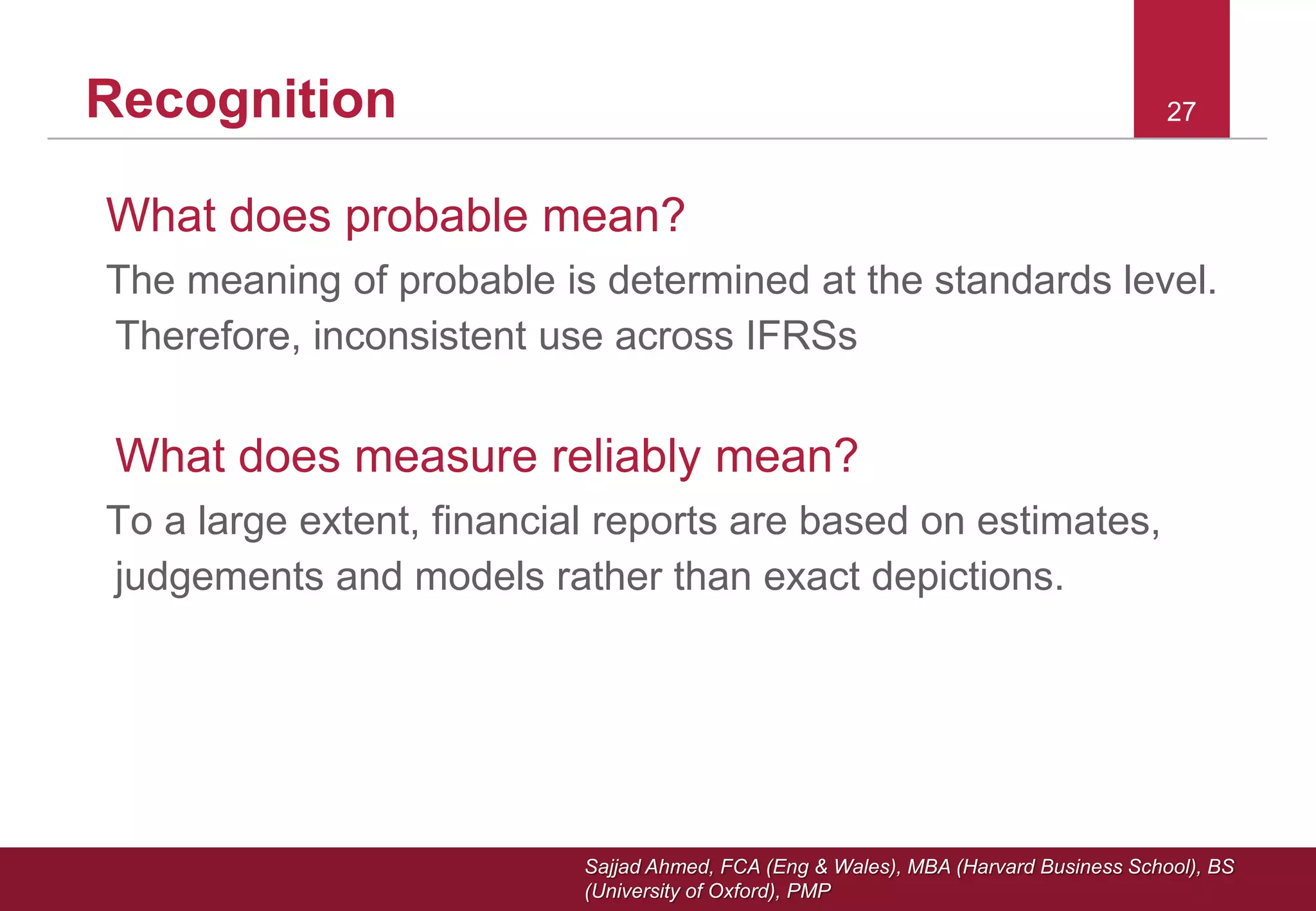 Sajjad Ahmed, FCA (Eng & Wales), MBA (Harvard Business School), BS
(University of Oxford), PMP
27Recognition
What does probable mean?
The meaning of probable is determined at the standards level.
Therefore, inconsistent use across IFRSs
What does measure reliably mean?
To a large extent, financial reports are based on estimates,
judgements and models rather than exact depictions.
 
